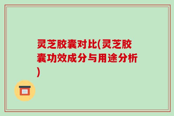 灵芝胶囊对比(灵芝胶囊功效成分与用途分析)-第1张图片-破壁灵芝孢子粉研究指南