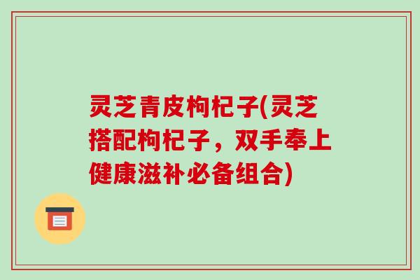 灵芝青皮枸杞子(灵芝搭配枸杞子,双手奉上健康滋补必备组合)-第1张图片-破壁灵芝孢子粉研究指南 灵芝青皮枸杞子(灵芝搭配枸杞子,双手奉上健康滋补必备组合)-第1张图片-破壁灵芝孢子粉研究指南