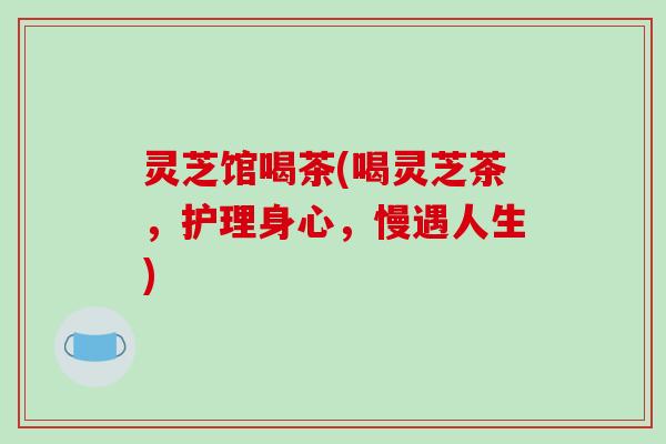 灵芝馆喝茶(喝灵芝茶，护理身心，慢遇人生)-第1张图片-破壁灵芝孢子粉研究指南