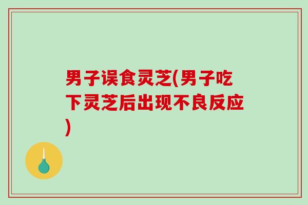男子误食灵芝(男子吃下灵芝后出现不良反应)-第1张图片-破壁灵芝孢子粉研究指南