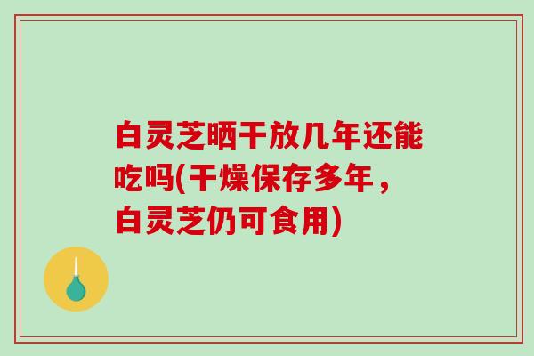 白灵芝晒干放几年还能吃吗(干燥保存多年，白灵芝仍可食用)-第1张图片-破壁灵芝孢子粉研究指南
