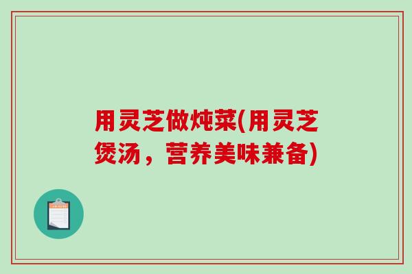 用灵芝做炖菜(用灵芝煲汤，营养美味兼备)-第1张图片-破壁灵芝孢子粉研究指南
