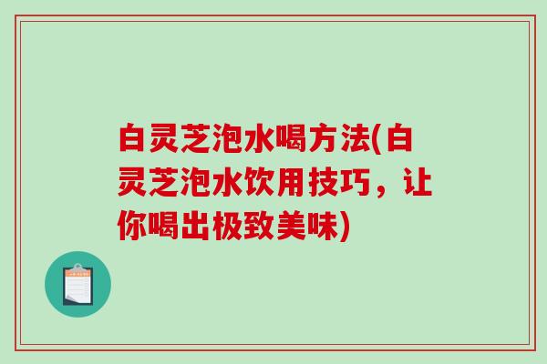 白灵芝泡水喝方法(白灵芝泡水饮用技巧,让你喝出极致美味)-第1张图片-破壁灵芝孢子粉研究指南 白灵芝泡水喝方法(白灵芝泡水饮用技巧,让你喝出极致美味)-第1张图片-破壁灵芝孢子粉研究指南