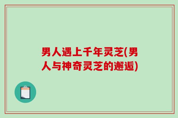 男人遇上千年灵芝(男人与神奇灵芝的邂逅)-第1张图片-破壁灵芝孢子粉研究指南 男人遇上千年灵芝(男人与神奇灵芝的邂逅)-第1张图片-破壁灵芝孢子粉研究指南