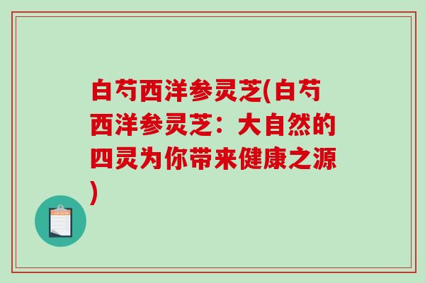 白芍西洋参灵芝(白芍西洋参灵芝:大自然的四灵为你带来健康之源)-第1张图片-破壁灵芝孢子粉研究指南 白芍西洋参灵芝(白芍西洋参灵芝:大自然的四灵为你带来健康之源)-第1张图片-破壁灵芝孢子粉研究指南