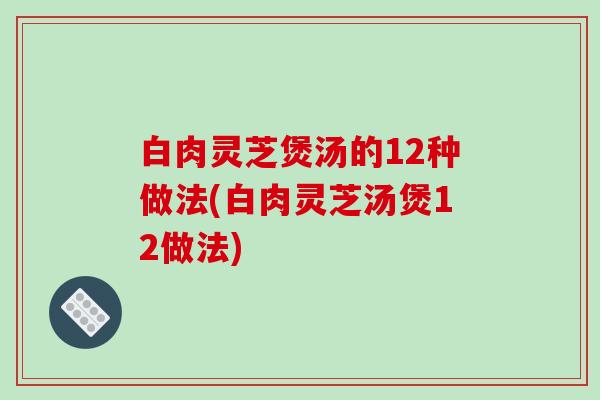 白肉灵芝煲汤的12种做法(白肉灵芝汤煲12做法)-第1张图片-破壁灵芝孢子粉研究指南 白肉灵芝煲汤的12种做法(白肉灵芝汤煲12做法)-第1张图片-破壁灵芝孢子粉研究指南