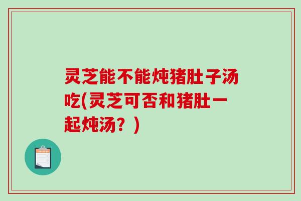 灵芝能不能炖猪肚子汤吃(灵芝可否和猪肚一起炖汤?)-第1张图片-破壁灵芝孢子粉研究指南 灵芝能不能炖猪肚子汤吃(灵芝可否和猪肚一起炖汤?)-第1张图片-破壁灵芝孢子粉研究指南