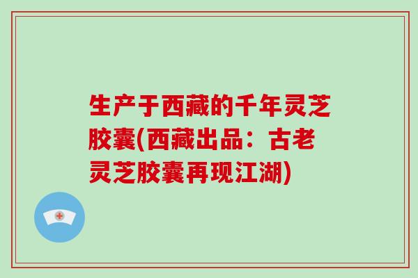 生产于西藏的千年灵芝胶囊(西藏出品：古老灵芝胶囊再现江湖)-第1张图片-破壁灵芝孢子粉研究指南