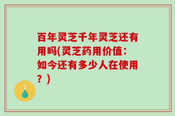 百年灵芝千年灵芝还有用吗(灵芝药用价值：如今还有多少人在使用？)-第1张图片-破壁灵芝孢子粉研究指南