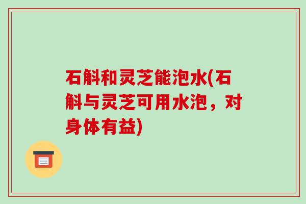 石斛和灵芝能泡水(石斛与灵芝可用水泡，对身体有益)-第1张图片-破壁灵芝孢子粉研究指南