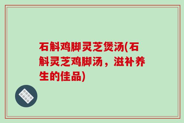 石斛鸡脚灵芝煲汤(石斛灵芝鸡脚汤，滋补养生的佳品)-第1张图片-破壁灵芝孢子粉研究指南