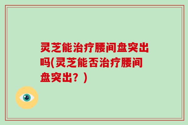 灵芝能治疗腰间盘突出吗(灵芝能否治疗腰间盘突出？)-第1张图片-破壁灵芝孢子粉研究指南