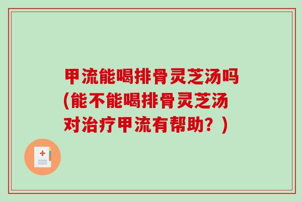 甲流能喝排骨灵芝汤吗(能不能喝排骨灵芝汤对治疗甲流有帮助？)-第1张图片-破壁灵芝孢子粉研究指南