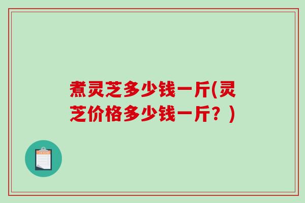 煮灵芝多少钱一斤(灵芝价格多少钱一斤？)-第1张图片-破壁灵芝孢子粉研究指南