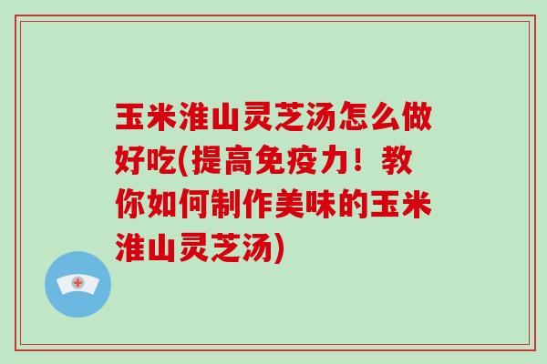 玉米淮山灵芝汤怎么做好吃(提高免疫力！教你如何制作美味的玉米淮山灵芝汤)-第1张图片-破壁灵芝孢子粉研究指南