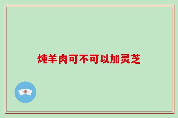 炖羊肉可不可以加灵芝-第1张图片-破壁灵芝孢子粉研究指南 炖羊肉可不可以加灵芝-第1张图片-破壁灵芝孢子粉研究指南