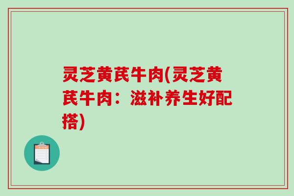 灵芝黄芪牛肉(灵芝黄芪牛肉：滋补养生好配搭)-第1张图片-破壁灵芝孢子粉研究指南
