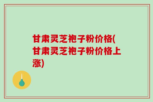 甘肃灵芝袍子粉价格(甘肃灵芝袍子粉价格上涨)-第1张图片-破壁灵芝孢子粉研究指南