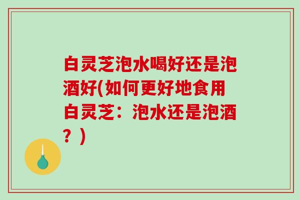 白灵芝泡水喝好还是泡酒好(如何更好地食用白灵芝：泡水还是泡酒？)-第1张图片-破壁灵芝孢子粉研究指南