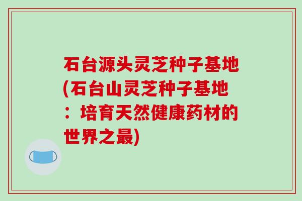 石台源头灵芝种子基地(石台山灵芝种子基地：培育天然健康药材的世界之最)-第1张图片-破壁灵芝孢子粉研究指南