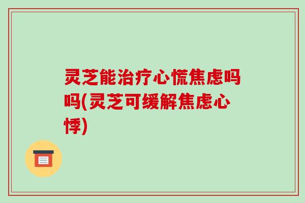灵芝能治疗心慌焦虑吗吗(灵芝可缓解焦虑心悸)-第1张图片-破壁灵芝孢子粉研究指南