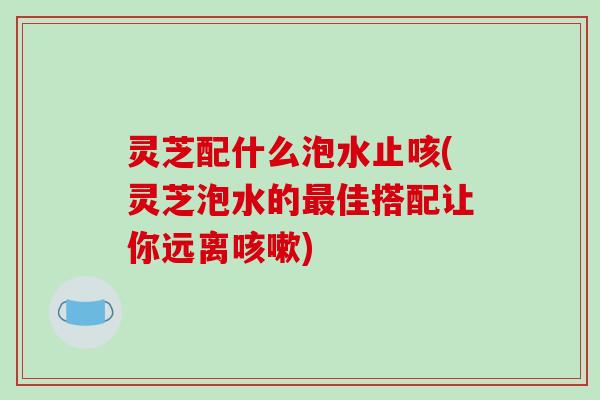 灵芝配什么泡水止咳(灵芝泡水的最佳搭配让你远离咳嗽)-第1张图片-破壁灵芝孢子粉研究指南