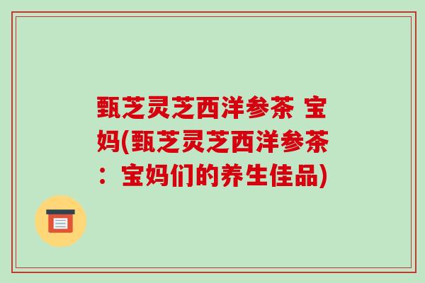 甄芝灵芝西洋参茶 宝妈(甄芝灵芝西洋参茶:宝妈们的养生佳品)-第1张图片-破壁灵芝孢子粉研究指南 甄芝灵芝西洋参茶 宝妈(甄芝灵芝西洋参茶:宝妈们的养生佳品)-第1张图片-破壁灵芝孢子粉研究指南