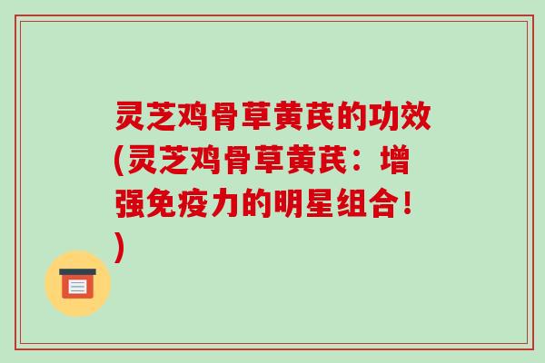 灵芝鸡骨草黄芪的功效(灵芝鸡骨草黄芪：增强免疫力的明星组合！)-第1张图片-破壁灵芝孢子粉研究指南