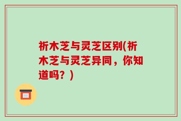 祈木芝与灵芝区别(祈木芝与灵芝异同,你知道吗?)-第1张图片-破壁灵芝孢子粉研究指南 祈木芝与灵芝区别(祈木芝与灵芝异同,你知道吗?)-第1张图片-破壁灵芝孢子粉研究指南