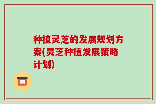种植灵芝的发展规划方案(灵芝种植发展策略计划)-第1张图片-破壁灵芝孢子粉研究指南