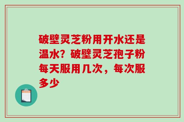 破壁灵芝粉用开水还是温水？破壁灵芝孢子粉每天服用几次，每次服多少-第1张图片-破壁灵芝孢子粉研究指南