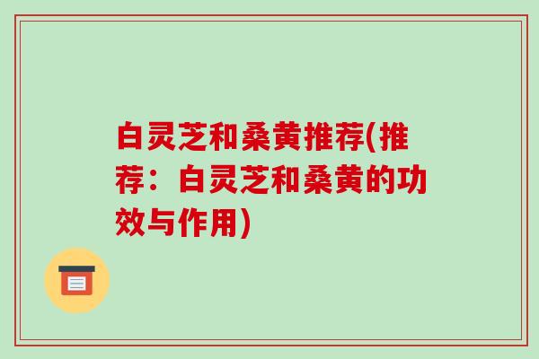 白灵芝和桑黄推荐(推荐:白灵芝和桑黄的功效与作用)-第1张图片-破壁灵芝孢子粉研究指南 白灵芝和桑黄推荐(推荐:白灵芝和桑黄的功效与作用)-第1张图片-破壁灵芝孢子粉研究指南
