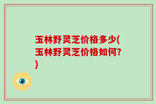 玉林野灵芝价格多少(玉林野灵芝价格如何?)-第1张图片-破壁灵芝孢子粉研究指南 玉林野灵芝价格多少(玉林野灵芝价格如何?)-第1张图片-破壁灵芝孢子粉研究指南