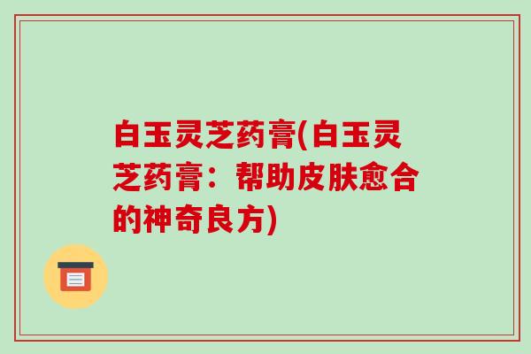 白玉灵芝药膏(白玉灵芝药膏:帮助皮肤愈合的神奇良方)-第1张图片-破壁灵芝孢子粉研究指南 白玉灵芝药膏(白玉灵芝药膏:帮助皮肤愈合的神奇良方)-第1张图片-破壁灵芝孢子粉研究指南