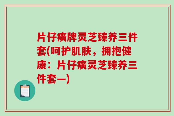 片仔癀牌灵芝臻养三件套(呵护肌肤，拥抱健康：片仔癀灵芝臻养三件套—)-第1张图片-破壁灵芝孢子粉研究指南