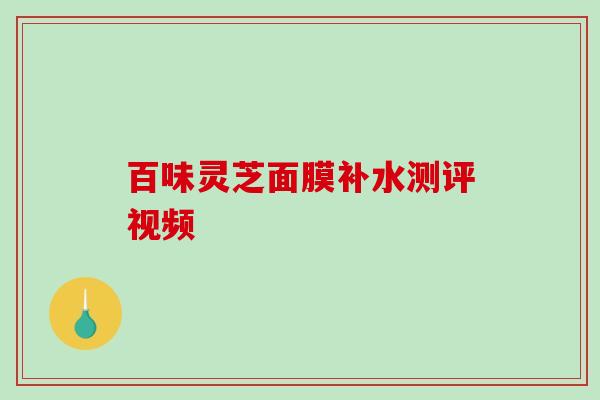 百味灵芝面膜补水测评视频-第1张图片-破壁灵芝孢子粉研究指南