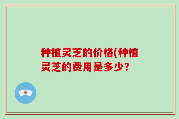 种植灵芝的价格(种植灵芝的费用是多少?-第1张图片-破壁灵芝孢子粉研究指南 种植灵芝的价格(种植灵芝的费用是多少?-第1张图片-破壁灵芝孢子粉研究指南