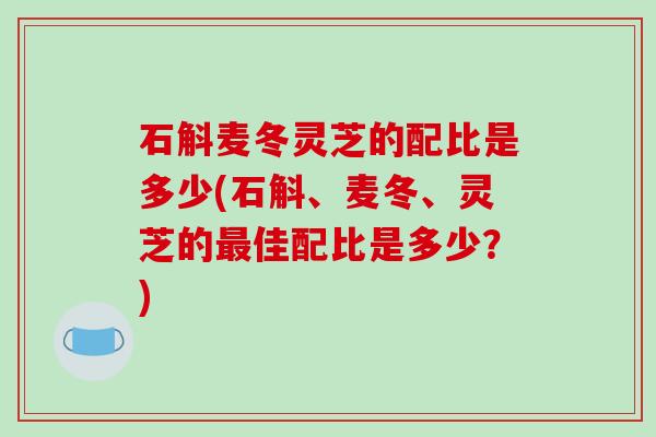 石斛麦冬灵芝的配比是多少(石斛、麦冬、灵芝的最佳配比是多少？)-第1张图片-破壁灵芝孢子粉研究指南