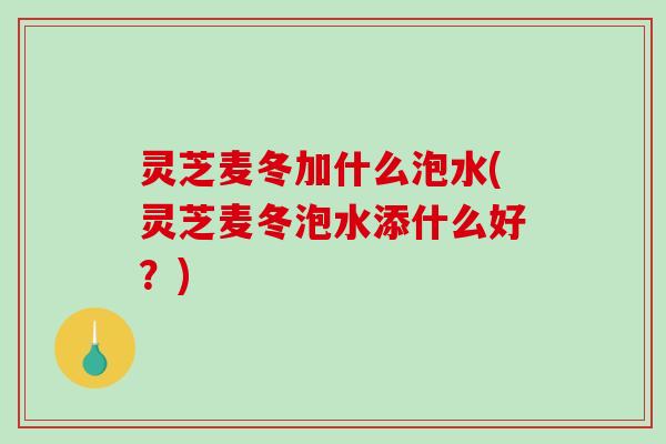 灵芝麦冬加什么泡水(灵芝麦冬泡水添什么好?)-第1张图片-破壁灵芝孢子粉研究指南 灵芝麦冬加什么泡水(灵芝麦冬泡水添什么好?)-第1张图片-破壁灵芝孢子粉研究指南