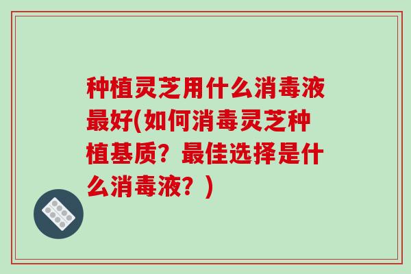 种植灵芝用什么消毒液最好(如何消毒灵芝种植基质?最佳选择是什么消毒液?)-第1张图片-破壁灵芝孢子粉研究指南 种植灵芝用什么消毒液最好(如何消毒灵芝种植基质?最佳选择是什么消毒液?)-第1张图片-破壁灵芝孢子粉研究指南