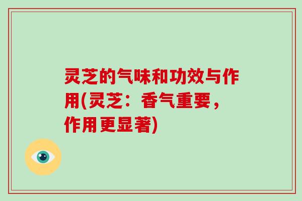 灵芝的气味和功效与作用(灵芝：香气重要，作用更显著)-第1张图片-破壁灵芝孢子粉研究指南
