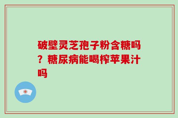 破壁灵芝孢子粉含糖吗？糖尿病能喝榨苹果汁吗-第1张图片-破壁灵芝孢子粉研究指南