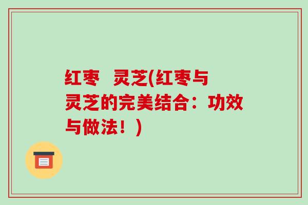 红枣 灵芝(红枣与灵芝的完美结合:功效与做法!)-第1张图片-破壁灵芝孢子粉研究指南 红枣 灵芝(红枣与灵芝的完美结合:功效与做法!)-第1张图片-破壁灵芝孢子粉研究指南