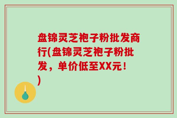 盘锦灵芝袍子粉批发商行(盘锦灵芝袍子粉批发,单价低至XX元!)-第1张图片-破壁灵芝孢子粉研究指南 盘锦灵芝袍子粉批发商行(盘锦灵芝袍子粉批发,单价低至XX元!)-第1张图片-破壁灵芝孢子粉研究指南