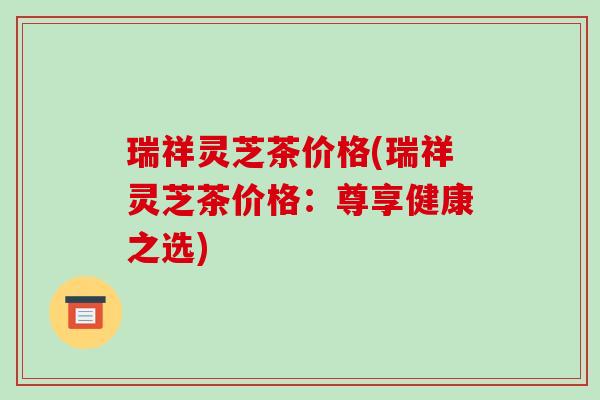 瑞祥灵芝茶价格(瑞祥灵芝茶价格:尊享健康之选)-第1张图片-破壁灵芝孢子粉研究指南 瑞祥灵芝茶价格(瑞祥灵芝茶价格:尊享健康之选)-第1张图片-破壁灵芝孢子粉研究指南