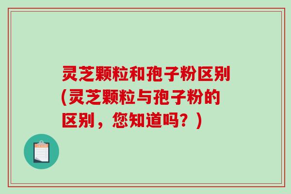灵芝颗粒和孢子粉区别(灵芝颗粒与孢子粉的区别，您知道吗？)-第1张图片-破壁灵芝孢子粉研究指南