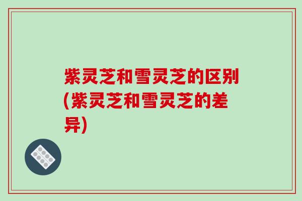 紫灵芝和雪灵芝的区别(紫灵芝和雪灵芝的差异)-第1张图片-破壁灵芝孢子粉研究指南