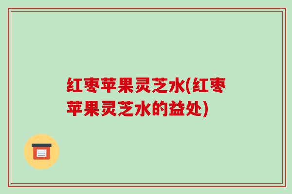 红枣苹果灵芝水(红枣苹果灵芝水的益处)-第1张图片-破壁灵芝孢子粉研究指南