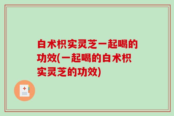 白术枳实灵芝一起喝的功效(一起喝的白术枳实灵芝的功效)-第1张图片-破壁灵芝孢子粉研究指南 白术枳实灵芝一起喝的功效(一起喝的白术枳实灵芝的功效)-第1张图片-破壁灵芝孢子粉研究指南