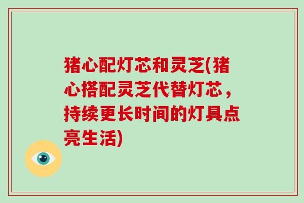 猪心配灯芯和灵芝(猪心搭配灵芝代替灯芯，持续更长时间的灯具点亮生活)-第1张图片-破壁灵芝孢子粉研究指南